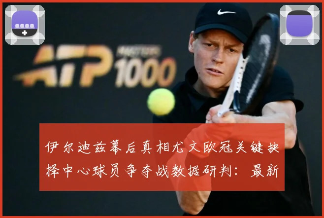 伊尔迪兹幕后真相尤文欧冠关键抉择中心球员争夺战数据研判：最新赛事动态与深度分析