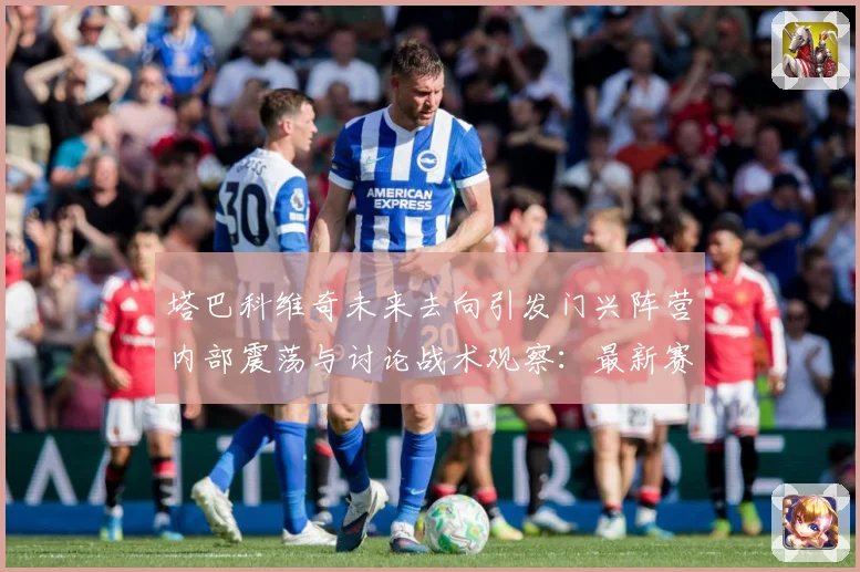 塔巴科维奇未来去向引发门兴阵营内部震荡与讨论战术观察：最新赛事动态与深度分析