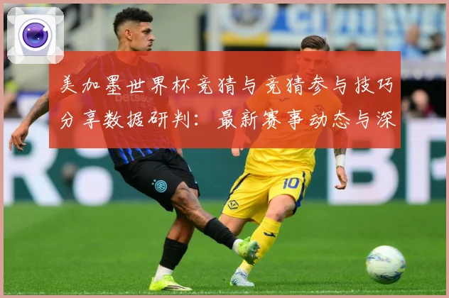 美加墨世界杯竞猜与竞猜参与技巧分享数据研判：最新赛事动态与深度分析