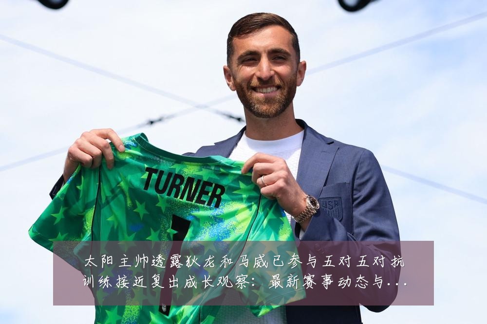 太阳主帅透露狄龙和马威已参与五对五对抗训练接近复出成长观察：最新赛事动态与深度分析